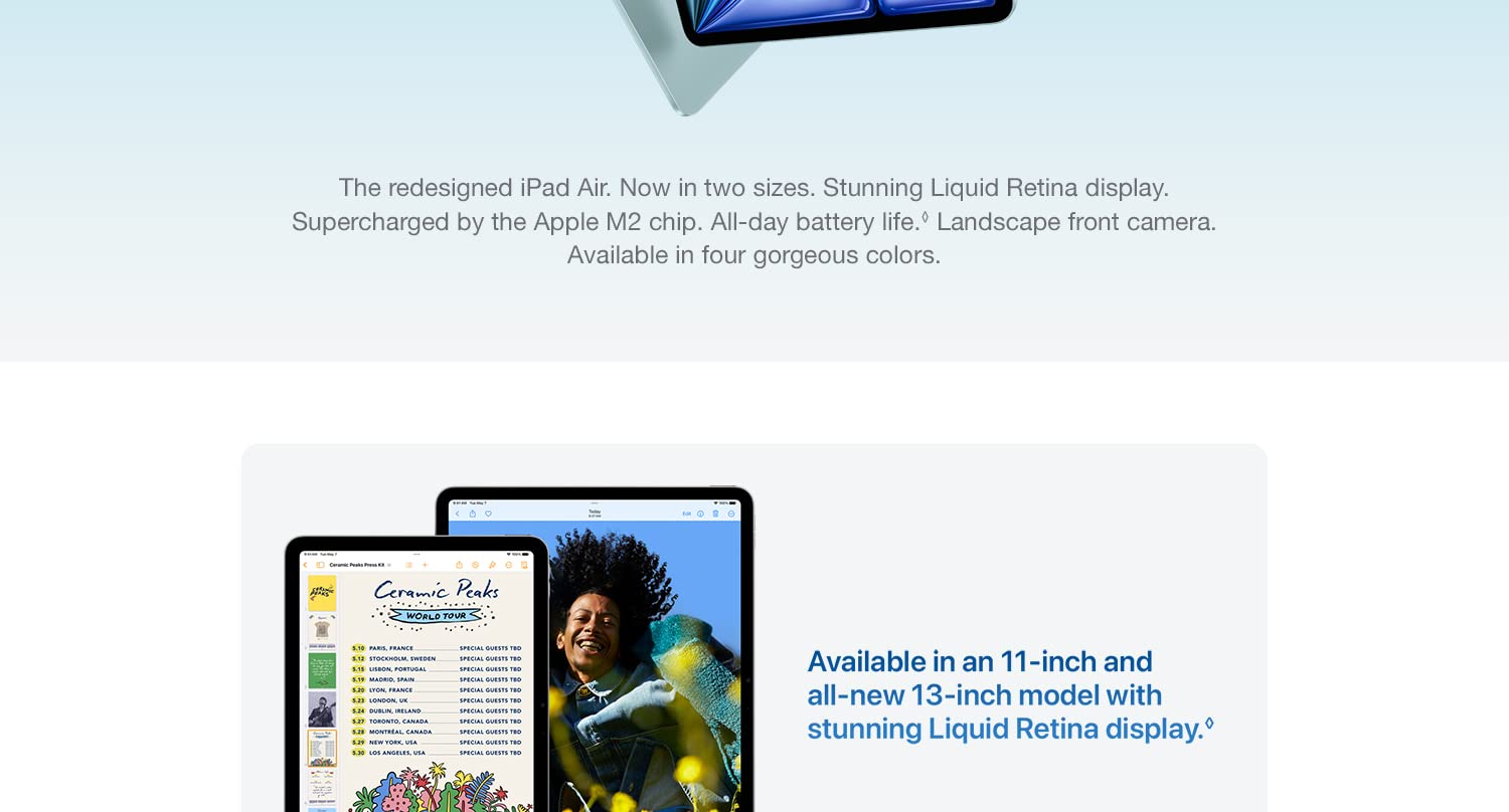The redesigned iPad Air. Now in tow sizes. Stunning Liquid Retina display. Supercharged by the Apple M2 chip. All-day battery life. Landscape front camera. Available in four gorgeous colors. Available in an 11-inch and all-new 13-inch model with stunning Liquid Retina display.